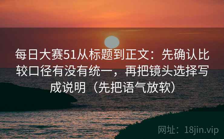 每日大赛51从标题到正文：先确认比较口径有没有统一，再把镜头选择写成说明（先把语气放软）