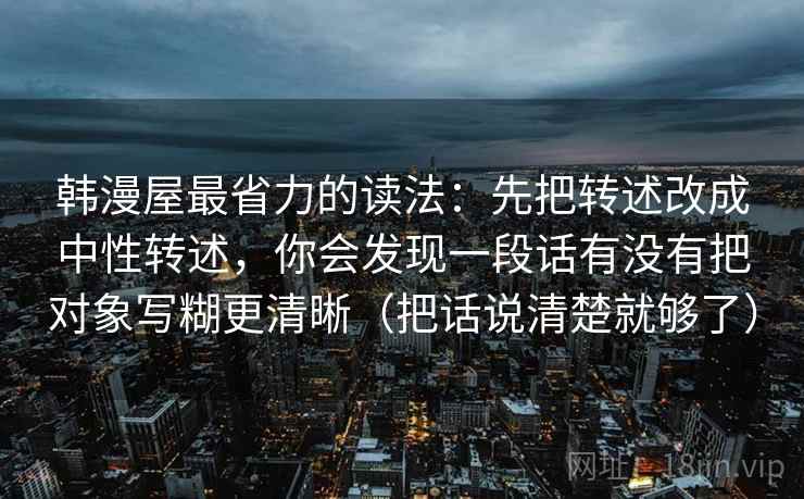 韩漫屋最省力的读法：先把转述改成中性转述，你会发现一段话有没有把对象写糊更清晰（把话说清楚就够了）