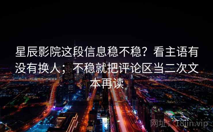 星辰影院这段信息稳不稳？看主语有没有换人；不稳就把评论区当二次文本再读