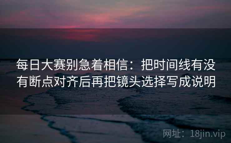 每日大赛别急着相信：把时间线有没有断点对齐后再把镜头选择写成说明
